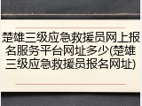 楚雄三级应急救援员网上报名服务平台网址多少(楚雄三级应急救援员报名网址)