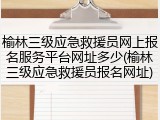 榆林三级应急救援员网上报名服务平台网址多少(榆林三级应急救援员报名网址)