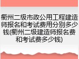 衢州二级市政公用工程建造师报名和考试费用分别多少钱(衢州二级建造师报名费和考试费多少钱)