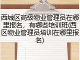 西城区高级物业管理员在哪里报名，有哪些培训班(西区物业管理员培训在哪里报名)