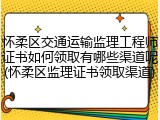 怀柔区交通运输监理工程师证书如何领取有哪些渠道呢(怀柔区监理证书领取渠道)