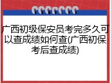 广西初级保安员考完多久可以查成绩如何查(广西初保考后查成绩)