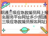 昭通三级应急救援员网上报名服务平台网址多少(昭通三级应急救援员报名网址)