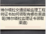 博尔塔拉交通运输监理工程师证书如何领取有哪些渠道呢(博尔塔拉监理证书领取渠道)
