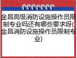 金昌高级消防设施操作员限制专业吗还有哪些要求呀(金昌消防设施操作员限制专业)