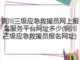 铜川三级应急救援员网上报名服务平台网址多少(铜川三级应急救援员报名网址)