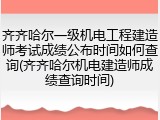 齐齐哈尔一级机电工程建造师考试成绩公布时间如何查询(齐齐哈尔机电建造师成绩查询时间)