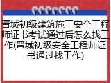 晋城初级建筑施工安全工程师证书考试通过后怎么找工作(晋城初级安全工程师证书通过找工作)