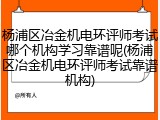 杨浦区冶金机电环评师考试哪个机构学习靠谱呢(杨浦区冶金机电环评师考试靠谱机构)