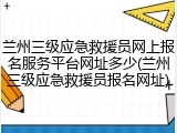 兰州三级应急救援员网上报名服务平台网址多少(兰州三级应急救援员报名网址)
