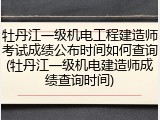 牡丹江一级机电工程建造师考试成绩公布时间如何查询(牡丹江一级机电建造师成绩查询时间)