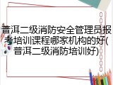 普洱二级消防安全管理员报考培训课程哪家机构的好(普洱二级消防培训好)