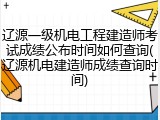 辽源一级机电工程建造师考试成绩公布时间如何查询(辽源机电建造师成绩查询时间)