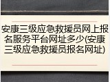 安康三级应急救援员网上报名服务平台网址多少(安康三级应急救援员报名网址)