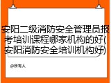 安阳二级消防安全管理员报考培训课程哪家机构的好(安阳消防安全培训机构好)