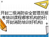 开封二级消防安全管理员报考培训课程哪家机构的好(开封消防培训好机构)