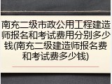 南充二级市政公用工程建造师报名和考试费用分别多少钱(南充二级建造师报名费和考试费多少钱)