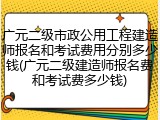 广元二级市政公用工程建造师报名和考试费用分别多少钱(广元二级建造师报名费和考试费多少钱)