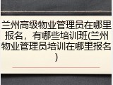 兰州高级物业管理员在哪里报名，有哪些培训班(兰州物业管理员培训在哪里报名)