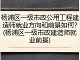 杨浦区一级市政公用工程建造师就业方向和前景如何？(杨浦区一级市政建造师就业前景)