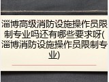 淄博高级消防设施操作员限制专业吗还有哪些要求呀(淄博消防设施操作员限制专业)