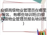 白银高级物业管理员在哪里报名,有哪些培训班(白银高级物业管理员报名培训班)