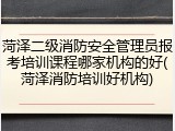 菏泽二级消防安全管理员报考培训课程哪家机构的好(菏泽消防培训好机构)