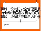 聊城二级消防安全管理员报考培训课程哪家机构的好(聊城二级消防管理员培训好)