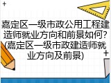 嘉定区一级市政公用工程建造师就业方向和前景如何？(嘉定区一级市政建造师就业方向及前景)