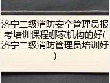 济宁二级消防安全管理员报考培训课程哪家机构的好(济宁二级消防管理员培训好)