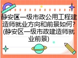 静安区一级市政公用工程建造师就业方向和前景如何？(静安区一级市政建造师就业前景)
