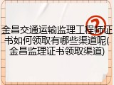 金昌交通运输监理工程师证书如何领取有哪些渠道呢(金昌监理证书领取渠道)