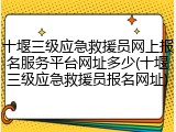 十堰三级应急救援员网上报名服务平台网址多少(十堰三级应急救援员报名网址)