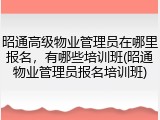 昭通高级物业管理员在哪里报名，有哪些培训班(昭通物业管理员报名培训班)