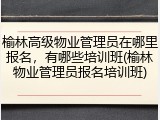 榆林高级物业管理员在哪里报名,有哪些培训班(榆林物业管理员报名培训班)