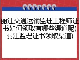 丽江交通运输监理工程师证书如何领取有哪些渠道呢(丽江监理证书领取渠道)