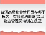 普洱高级物业管理员在哪里报名,有哪些培训班(普洱物业管理员培训在哪里)