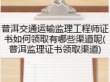 普洱交通运输监理工程师证书如何领取有哪些渠道呢(普洱监理证书领取渠道)