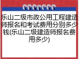 乐山二级市政公用工程建造师报名和考试费用分别多少钱(乐山二级建造师报名费用多少)