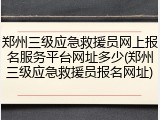 郑州三级应急救援员网上报名服务平台网址多少(郑州三级应急救援员报名网址)