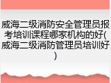 威海二级消防安全管理员报考培训课程哪家机构的好(威海二级消防管理员培训好)