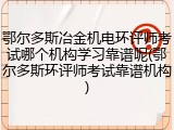 鄂尔多斯冶金机电环评师考试哪个机构学习靠谱呢(鄂尔多斯环评师考试靠谱机构)