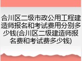 合川区二级市政公用工程建造师报名和考试费用分别多少钱(合川区二级建造师报名费和考试费多少钱)