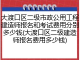 大渡口区二级市政公用工程建造师报名和考试费用分别多少钱(大渡口区二级建造师报名费用多少钱)