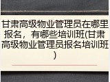 甘肃高级物业管理员在哪里报名,有哪些培训班(甘肃高级物业管理员报名培训班)
