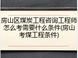 房山区煤炭工程咨询工程师怎么考需要什么条件(房山考煤工程条件)