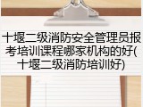 十堰二级消防安全管理员报考培训课程哪家机构的好(十堰二级消防培训好)