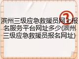 滨州三级应急救援员网上报名服务平台网址多少(滨州三级应急救援员报名网址)