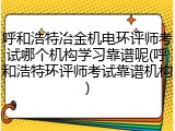 呼和浩特冶金机电环评师考试哪个机构学习靠谱呢(呼和浩特环评师考试靠谱机构)