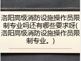 洛阳高级消防设施操作员限制专业吗还有哪些要求呀(洛阳高级消防设施操作员限制专业。)